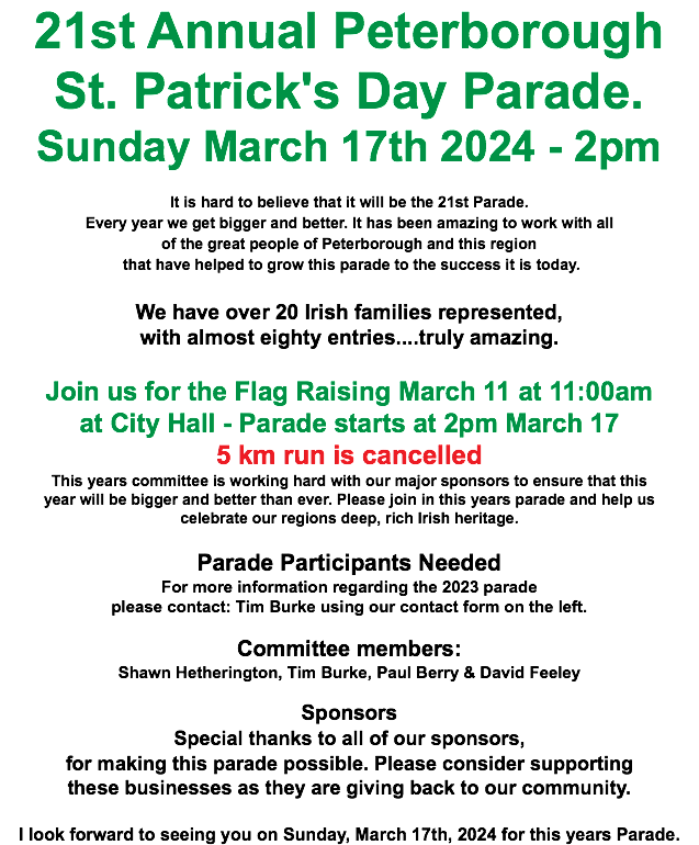 21st Annual Peterborough St. Patrick's Day Parade. Sunday March 17th 2024 - 2pm It is hard to believe that it will be the 21st Parade. Every year we get bigger and better. It has been amazing to work with all of the great people of Peterborough and this region that have helped to grow this parade to the success it is today. We have over 20 Irish families represented, with almost eighty entries....truly amazing. Join us for the Flag Raising March 11 at 11:00am at City Hall - Parade starts at 2pm March 17 5 km run is cancelled This years committee is working hard with our major sponsors to ensure that this year will be bigger and better than ever. Please join in this years parade and help us celebrate our regions deep, rich Irish heritage. Parade Participants Needed For more information regarding the 2023 parade please contact: Tim Burke using our contact form on the left. Committee members: Shawn Hetherington, Tim Burke, Paul Berry & David Feeley Sponsors Special thanks to all of our sponsors, for making this parade possible. Please consider supporting these businesses as they are giving back to our community. I look forward to seeing you on Sunday, March 17th, 2024 for this years Parade.