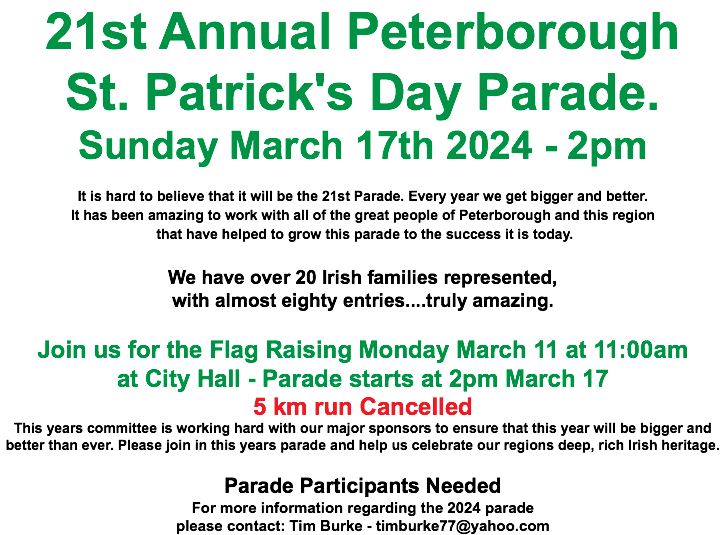 21st Annual Peterborough St. Patrick's Day Parade. Sunday March 17th 2024 - 2pm It is hard to believe that it will be the 21st Parade. Every year we get bigger and better. It has been amazing to work with all of the great people of Peterborough and this region that have helped to grow this parade to the success it is today. We have over 20 Irish families represented, with almost eighty entries....truly amazing. Join us for the Flag Raising Monday March 11 at 11:00am at City Hall - Parade starts at 2pm March 17 5 km run Cancelled This years committee is working hard with our major sponsors to ensure that this year will be bigger and better than ever. Please join in this years parade and help us celebrate our regions deep, rich Irish heritage. Parade Participants Needed For more information regarding the 2024 parade please contact: Tim Burke - timburke77@yahoo.com 