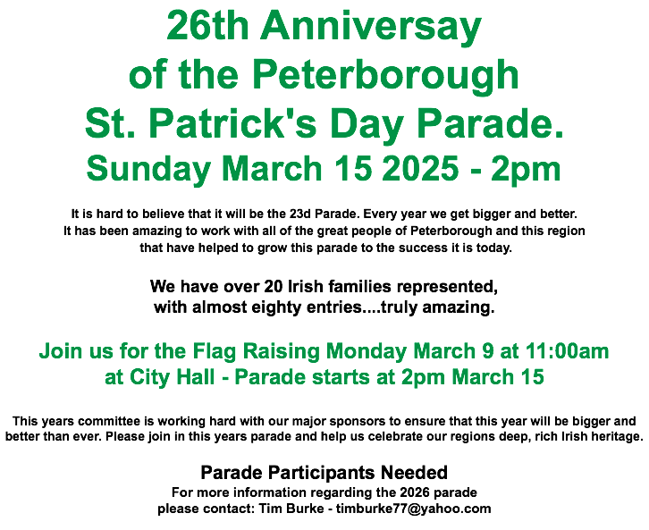 26th Anniversay of the Peterborough St. Patrick's Day Parade. Sunday March 15 2025 - 2pm It is hard to believe that it will be the 23d Parade. Every year we get bigger and better. It has been amazing to work with all of the great people of Peterborough and this region that have helped to grow this parade to the success it is today. We have over 20 Irish families represented, with almost eighty entries....truly amazing. Join us for the Flag Raising Monday March 9 at 11:00am at City Hall - Parade starts at 2pm March 15 This years committee is working hard with our major sponsors to ensure that this year will be bigger and better than ever. Please join in this years parade and help us celebrate our regions deep, rich Irish heritage. Parade Participants Needed For more information regarding the 2026 parade please contact: Tim Burke - timburke77@yahoo.com 